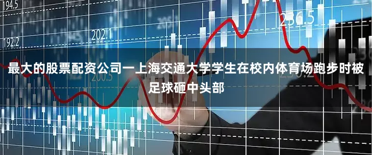 最大的股票配资公司一上海交通大学学生在校内体育场跑步时被足球砸中头部