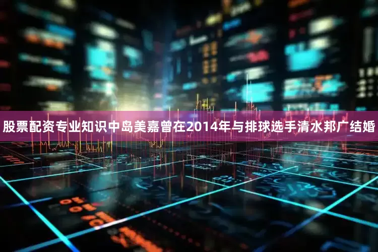 股票配资专业知识中岛美嘉曾在2014年与排球选手清水邦广结婚