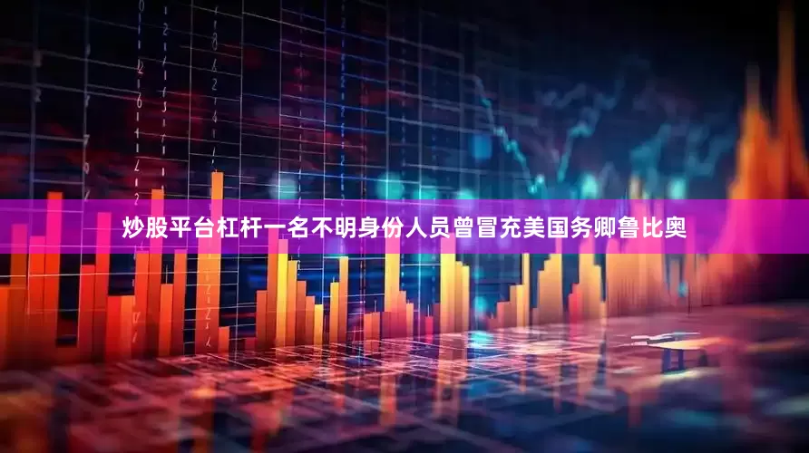 炒股平台杠杆一名不明身份人员曾冒充美国务卿鲁比奥