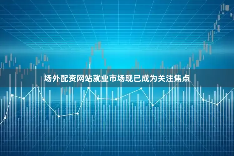 场外配资网站就业市场现已成为关注焦点