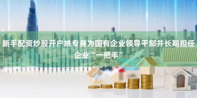 新手配资炒股开户姚专身为国有企业领导干部并长期担任企业“一把手”